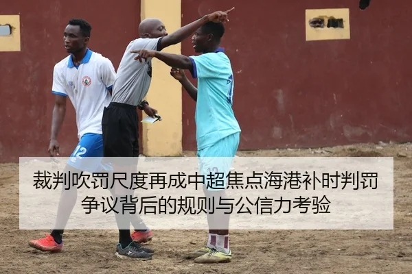 裁判吹罚尺度再成中超焦点海港补时判罚争议背后的规则与公信力考验