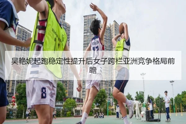 吴艳妮起跑稳定性提升后女子跨栏亚洲竞争格局前瞻